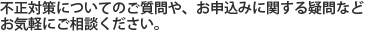 不正対策についてのご質問や、お申込みに関する疑問などお気軽にご相談ください。